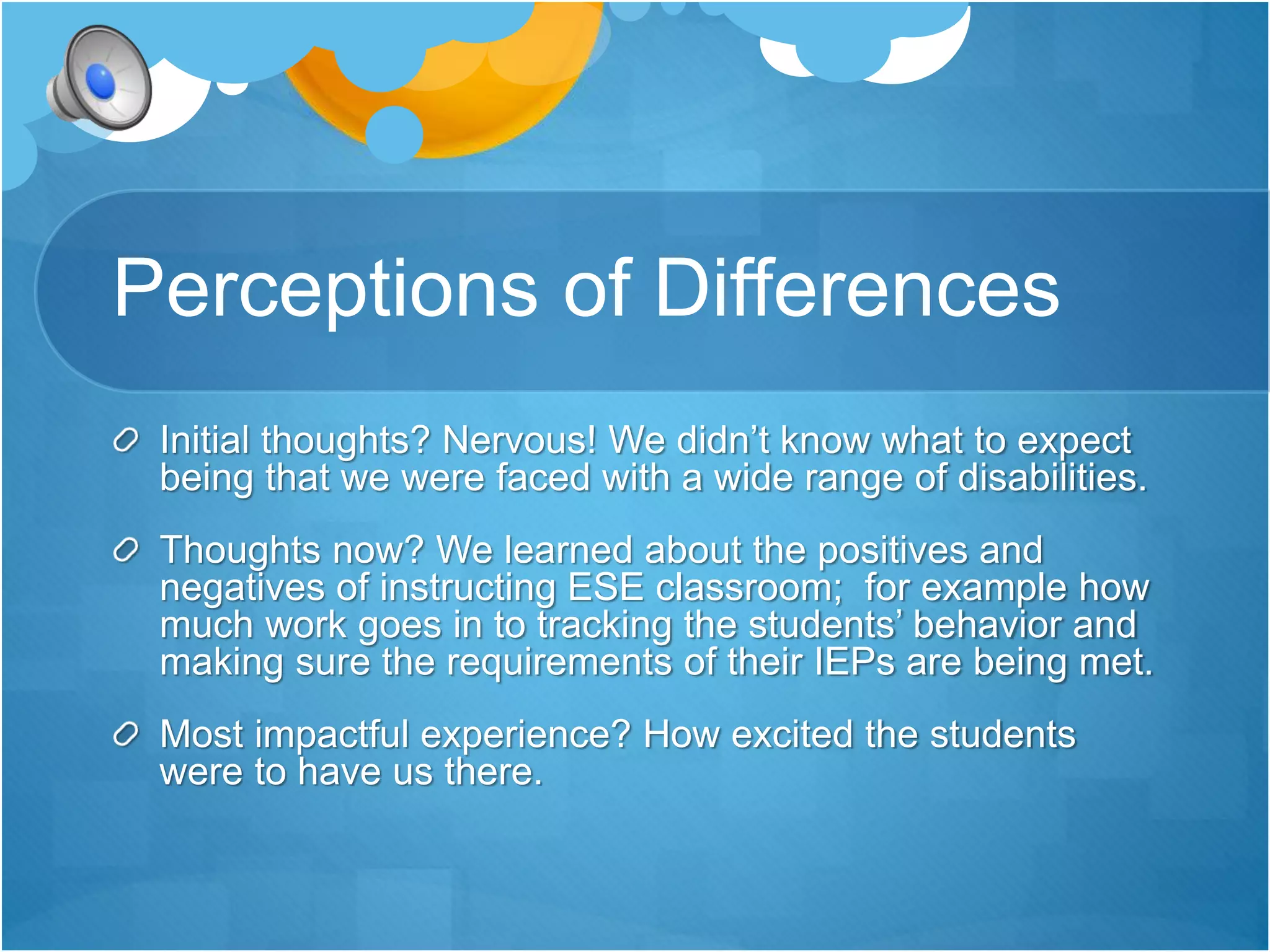 Perceptions of Differences 
Initial thoughts? Nervous! We didn’t know what to expect 
being that we were faced with a wide range of disabilities. 
Thoughts now? We learned about the positives and 
negatives of instructing ESE classroom; for example how 
much work goes in to tracking the students’ behavior and 
making sure the requirements of their IEPs are being met. 
Most impactful experience? How excited the students 
were to have us there. 
 