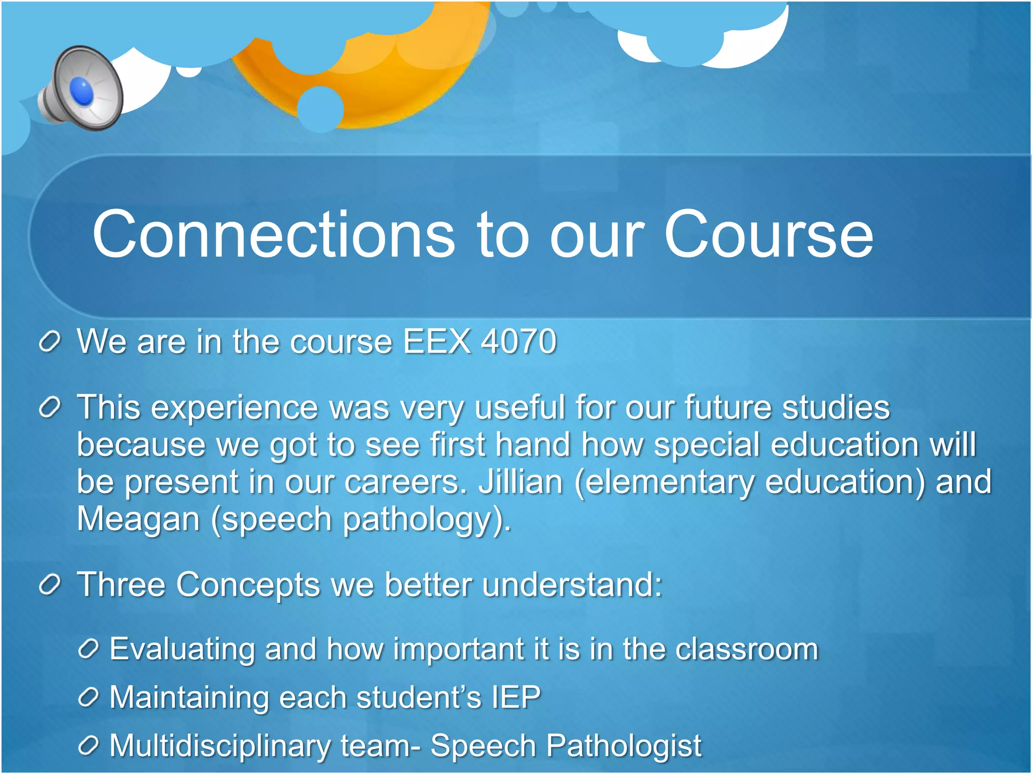 Connections to our Course 
We are in the course EEX 4070 
This experience was very useful for our future studies 
because we got to see first hand how special education will 
be present in our careers. Jillian (elementary education) and 
Meagan (speech pathology). 
Three Concepts we better understand: 
Evaluating and how important it is in the classroom 
Maintaining each student’s IEP 
Multidisciplinary team- Speech Pathologist 
 