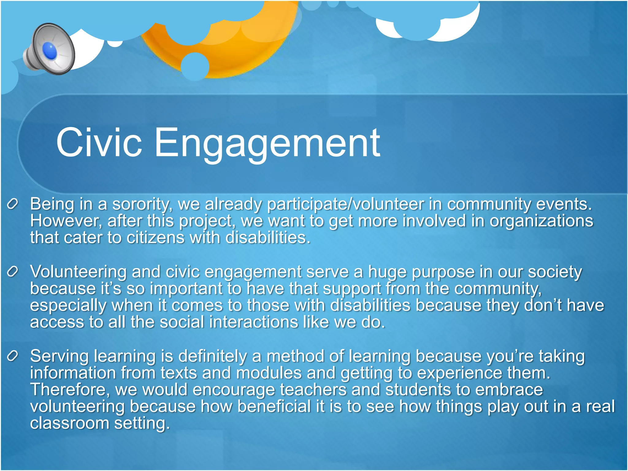 Civic Engagement 
Being in a sorority, we already participate/volunteer in community events. 
However, after this project, we want to get more involved in organizations 
that cater to citizens with disabilities. 
Volunteering and civic engagement serve a huge purpose in our society 
because it’s so important to have that support from the community, 
especially when it comes to those with disabilities because they don’t have 
access to all the social interactions like we do. 
Serving learning is definitely a method of learning because you’re taking 
information from texts and modules and getting to experience them. 
Therefore, we would encourage teachers and students to embrace 
volunteering because how beneficial it is to see how things play out in a real 
classroom setting. 
 