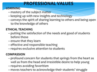 PROFESSIONAL VALUES
LEARNING
– mastery of the subject matter
– keeping up with new insights and technology
– conveys the spirit of sharing learning to others and being open
to the knowledge of others
ETHICAL TEACHING
– putting the satisfaction of the needs and good of students
before those
– ensure that they learn
– effective and responsible teaching
– requires exclusive attention to students
COMPASSION
– profound concern for students that springs from the heart as
well as from the head and irresistible desire to help young
– requires avoiding favoritism
– moves teachers to acknowledge their students’ struggle
 