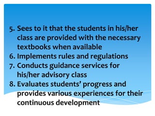 5. Sees to it that the students in his/her
class are provided with the necessary
textbooks when available
6. Implements rules and regulations
7. Conducts guidance services for
his/her advisory class
8. Evaluates students’ progress and
provides various experiences for their
continuous development
 