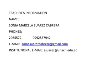 TEACHER´S INFORMATION
NAME:
SONIA MARCELA SUAREZ CABRERA
PHONES:
2965572 0992537942
E-MAIL: somasuarezcabrera@gmail.com
INSTITUTIONAL E-MAIL: ssuarez@unach.edu.ec
 