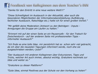 "Danke für den Eintritt in eine neue weitere Welt!!!" "Diese Schnelligkeit im Austausch in der Aktualität, aber auch die besonderen Möglichkeiten der Informationsbereitstellung (Aufklärung, fachlicher Austausch, Ratschläge etc.) halte ich für einen großen Vorteil."  "Mir gefällt deine Moderation (Antwort zu den Beiträgen - Inputs - Anregungen die Gruppe am Laufen zu halten.“ "Erinnert mit auf der einen Seite an ein Pausencafe - für den Tratsch für Zwischendurch - auf der anderen Seite mit professionellen Tipps - informeller Austausch!“ "Ich finde es eine tolle Idee. mir persönlich hat es  schon sehr viel gebracht, da ich über die neuesten Tagungen informiert werde, noch ehe sie ausgeschrieben werden;-)cool!"  "Der Austausch mit anderen Kolleginnen über Exkursionen, Tipps und Tricks, welcher Art auch immer, absolut wichtig. Gratuliere nochmals zur Idee und weiter so.“ "Gratuliere zu dieser Plattform!“ "Gute Idee, einmal Positives aus der Schule vor den Vorhang zu holen!" 