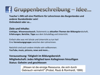 Teacher´s INN soll eine Plattform für Lehrerinnen des Burgenlandes und anderer Bundesländer sein!  Onlinebeisl oder so... Ziele und Inhalte: Linktipps ,  Wissensaustausch , Statements zu  aktuellen Themen der Bildungsla ndschaft,  Erfahrungen ,  Berichte ,  Tipps  aus dem Schulalltag und Unterricht. Einfach alles was mit Schule und Unterricht zu tun hat! Eine  Vernetzungsgruppe  zwischen den Lehrerinnen. Natürlich sind auch andere Inhalte sehr willkommen: YouTube, music, pictures, news and more... Voraussetzung: Tätigkeit im Bildungsbereich Mitgliedschaft: Jedes Mitglied kann Kolleginnen hinzufügen Status: Geheim und geschlossen „ Wissen ist die einzige Ressource, die sich durch Gebrauch vermehrt!" (Probst, Raub & Romhardt, 1999) 