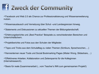 Facebook und Web 2.0 als Chance zur Professionalisierung und Wissenserweiterung  nutzen.  Wissensaustausch und Vernetzung über Schul –und Landesgrenzen hinweg.  Statements und Diskussionen zu aktuellen Themen der Bildungslandschaft. Erfahrungsberichte und „Best Practice“ Beispiele zu verschiedensten Bereichen und Unterrichtsfächern. Projektberichte und Fotos aus den Schulen der Mitglieder. Tipps und Tricks aus dem Schulalltag zu vielen Themen (Schikurs, Sprachwochen,…) Kennenlernen neuer Tools und Social Bookmarking Pages (Mister Wong, Slideshare,…) Effektiveres Arbeiten, Kollaboration und Zeitersparnis für die Kolleginnen (Internetresearch). Basis für reale Zusammenarbeit (...vom Teacher‘s INN zum gemeinsamen Projekt!) 