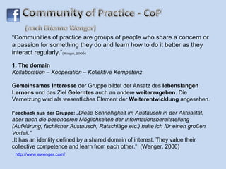 “ Communities of practice are groups of people who share a concern or a passion for something they do and learn how to do it better as they interact regularly.“ ( Wenger,  2006 ) 1. The domain  Kollaboration – Kooperation – Kollektive Kompetenz Gemeinsames Interesse  der Gruppe bildet der Ansatz des  lebenslangen Lernens  und das Ziel  Gelerntes  auch an andere  weiterzugeben . Die Vernetzung wird als wesentliches Element der  Weiterentwicklung  angesehen. Feedback aus der Gruppe:  „Diese Schnelligkeit im Austausch in der Aktualität, aber auch die besonderen Möglichkeiten der Informationsbereitstellung (Aufklärung, fachlicher Austausch, Ratschläge etc.) halte ich für einen großen Vorteil.“  „It has an identity defined by a shared domain of interest.  They value their collective competence and learn from each other.“  (Wenger, 2006) http://www.ewenger.com/ 