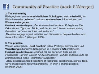 2. The community Pädagoginnen aus  unterschiedlichen  Schultypen , welche  freiwillig  im INN miteinander „ arbeiten “ und sich  austauschen , Informationen und  Wissen weitergeben . Feedback aus der Gruppe:  „Der Austausch mit anderen Kolleginnen über Exkursionen, Tipps und Tricks, welcher Art auch immer, absolut wichtig. Gratuliere nochmals zur Idee und weiter so.“ „Members engage in joint activities and discussions, help each other, and share information.“   (Wenger, 2006) 3. The practice  Wissen weitergeben, „ Best Practice “ teilen, Postings, Kommentare und  Vernetzung  mit anderen Kolleginnen im Teacher’s INN praktizieren. Feedback aus der Gruppe:  „Erinnert mit auf der einen Seite an ein Pausencafe - für den Tratsch für Zwischendurch - auf der anderen Seite mit professionellen Tipps - informeller Austausch!“   „They develop a shared repertoire of resources: experiences, stories, tools, ways of addressing recurring problems—in short a shared practice.“ (Wenger, 2006) 
