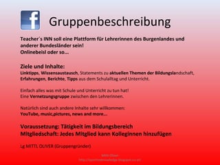 Gruppenbeschreibung
Teacher´s INN soll eine Plattform für Lehrerinnen des Burgenlandes und
anderer Bundesländer sein!
Onlinebeisl oder so...

Ziele und Inhalte:
Linktipps, Wissensaustausch, Statements zu aktuellen Themen der Bildungslandschaft,
Erfahrungen, Berichte, Tipps aus dem Schulalltag und Unterricht.

Einfach alles was mit Schule und Unterricht zu tun hat!
Eine Vernetzungsgruppe zwischen den Lehrerinnen.

Natürlich sind auch andere Inhalte sehr willkommen:
YouTube, music,pictures, news and more...

Voraussetzung: Tätigkeit im Bildungsbereich
Mitgliedschaft: Jedes Mitglied kann Kolleginnen hinzufügen
Lg MITTL OLIVER (Gruppengründer)
                                            Mittl Oliver
                             http://sportiveknowledge.blogspot.co.at/
 