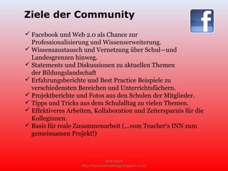 Ziele der Community
 Facebook und Web 2.0 als Chance zur
  Professionalisierung und Wissenserweiterung.
 Wissensaustausch und Vernetzung über Schul—und
  Landesgrenzen hinweg.
 Statements und Diskussionen zu aktuellen Themen
  der Bildungslandschaft
 Erfahrungsberichte und Best Practice Beispiele zu
  verschiedensten Bereichen und Unterrichtsfächern.
 Projektberichte und Fotos aus den Schulen der Mitglieder.
 Tipps und Tricks aus dem Schulalltag zu vielen Themen.
 Effektiveres Arbeiten, Kollaboration und Zeitersparnis für die
  Kolleginnen.
 Basis für reale Zusammenarbeit (...vom Teacher‘s INN zum
  gemeinsamen Projekt!)



                                   Mittl Oliver
                    http://sportiveknowledge.blogspot.co.at/
 