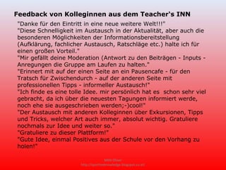 Feedback von Kolleginnen aus dem Teacher‘s INN
"Danke für den Eintritt in eine neue weitere Welt!!!"
"Diese Schnelligkeit im Austausch in der Aktualität, aber auch die
besonderen Möglichkeiten der Informationsbereitstellung
(Aufklärung, fachlicher Austausch, Ratschläge etc.) halte ich für
einen großen Vorteil."
"Mir gefällt deine Moderation (Antwort zu den Beiträgen - Inputs -
Anregungen die Gruppe am Laufen zu halten."
"Erinnert mit auf der einen Seite an ein Pausencafe - für den
Tratsch für Zwischendurch - auf der anderen Seite mit
professionellen Tipps - informeller Austausch!"
"Ich finde es eine tolle Idee. mir persönlich hat es schon sehr viel
gebracht, da ich über die neuesten Tagungen informiert werde,
noch ehe sie ausgeschrieben werden;-)cool!"
"Der Austausch mit anderen Kolleginnen über Exkursionen, Tipps
und Tricks, welcher Art auch immer, absolut wichtig. Gratuliere
nochmals zur Idee und weiter so."
"Gratuliere zu dieser Plattform!"
"Gute Idee, einmal Positives aus der Schule vor den Vorhang zu
holen!"

                                     Mittl Oliver
                      http://sportiveknowledge.blogspot.co.at/
 