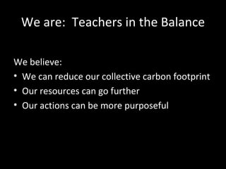 We are:  Teachers in the Balance <ul><li>We believe:  </li></ul><ul><li>We can reduce our collective carbon footprint </li...