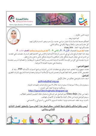 .. ‫الكرام‬ ‫األمور‬ ‫أولياء‬
... ‫وبعد‬ ‫طيبة‬ ‫حتية‬
:‫لهم‬ ‫وأقول‬ ‫السدرة‬ ‫بزهور‬ ‫وأرحب‬ ،‫جديد‬ ‫دراسي‬ ‫مشوار‬ ‫بداية‬ ‫مبناسبة‬ ‫جميعا‬ ‫أهنئكم‬
.‫الثاني‬ ‫بيتكم‬ ‫في‬ ‫بكم‬ ‫وسهال‬ ‫وأهال‬ ،‫بخير‬ ‫وأنتم‬ ‫عام‬ ‫كل‬
‫رمضان‬ ‫غادة‬ : ‫العام‬ ‫لهذا‬ ‫معلمتكم‬
‫معلمة‬‫عربية‬ ‫لغة‬‫للصفوف‬!B!، A ‫األول‬!C!، A ‫والثاني‬‫إسالمية‬ ‫وتربية‬ ‫عربية‬ ‫لغة‬A ‫الثالث‬ ‫للصف‬
‫العديد‬ ‫علي‬ ‫.حصلت‬ ‫السدرة‬ ‫قطر‬ ‫أكادميية‬ ‫في‬ ‫واخلامس‬ ‫االبتدائية‬ ‫املرحلة‬ ‫تدريس‬ ‫في‬ ‫لي‬ ‫عشر‬ ‫السابع‬ ‫العام‬ ‫هذا‬ ‫ويعد‬
.‫قطر‬ ‫وخارج‬ ‫داخل‬ ‫خاص‬ ‫بشكل‬ ‫الدولية‬ ‫البكالوريا‬ ‫و‬ ‫عام‬ ‫بشكل‬ ‫التربية‬ ‫مجال‬ ‫في‬ ‫الدورات‬ ‫من‬
‫معتمدة‬ ‫تدريب‬ ‫وأخصائية‬ ،‫البريطانية‬ ‫أكسفورد‬ ‫وكلية‬ ‫للتدريب‬ ‫الدولية‬ ‫الكندية‬ ‫املؤسسة‬ ‫من‬ ‫كل‬ ‫في‬ ‫معتمدة‬ ‫مدربة‬
.‫االحترافية‬ ‫القيادة‬ ‫دبلومة‬ ‫على‬ ‫وحاصلة‬
: ‫الدراسي‬ ‫املنهج‬
‫مت‬ ‫وقد‬ ،!PYP ‫االبتدائية‬ ‫السنوات‬ ‫وبرنامج‬ ‫الدولية‬ ‫املدارس‬ ‫متطلبات‬ ‫مع‬ ‫يتوافق‬ ‫فيما‬ ‫التعليم‬ ‫وزارة‬ ‫منهج‬ ‫نعتمد‬
.‫القطري‬ ‫والتراث‬ ‫للتاريخ‬ ‫واحدة‬ ‫وحصة‬ ‫أسبوعيا‬ ‫اإلسالمية‬ ‫للتربية‬ ‫وحصتني‬ ‫العربية‬ ‫اللغة‬ ‫ملادة‬ ‫حصص‬ ‫ثالث‬ ‫تخصيص‬
:‫التواصل‬
!!! ‫اإلمييل‬ ‫خالل‬ ‫من‬ ‫معكم‬ ‫بالتواصل‬ ‫دائما‬ ‫أسعد‬
gelhindy@qf.org.qa!
.‫املنزلية‬ ‫واملهمات‬ ‫والواجبات‬ ‫األسبوع‬ ‫خالل‬ ‫دراسته‬ ‫سيتم‬ ‫ملا‬ ‫أسبوعية‬ ‫رسالة‬ ‫إرسال‬ ‫سيتم‬ ‫ـ‬
: ‫البلوج‬ ‫على‬ ‫أيضا‬ ‫موجودة‬ ‫وستكون‬
h6p://qasarabicmsghada.blogspot.qa
.‫للطالب‬ ‫والتحفيز‬ ‫التقييم‬ ‫نقاط‬ ‫واستقبال‬ ‫الرسائل‬ ‫عبر‬ ‫التواصل‬ ‫!يتم‬Class!dojo ‫خالل‬ ‫من‬ ‫أيضا‬ ‫ـ‬
.‫بالهاتف‬ ‫االتصال‬ ‫أو‬ ‫مالحظات‬ ‫كتابة‬ ‫خالل‬ ‫من‬ ‫فرديا‬ ‫التواصل‬ ‫سيتم‬ ‫ـ‬
!.‫االجتماعي‬ ‫و‬ ‫السلوكي‬ ‫و‬ ‫األكادميي‬ ‫املستوى‬ ‫ملناقشة‬ ‫فردية‬ ‫اجتماعات‬ ‫لعقد‬ ‫موعد‬ ‫حتديد‬ ‫ـ‬
‫النتائج‬ ‫أفضل‬ ‫ولتحقيق‬ ‫مميزا‬ ‫العام‬ ‫هذا‬ ‫لجعل‬ ‫معكم‬ ‫للتعاون‬ ‫شوقا‬ ‫وأتطلع‬ ‫باقتراحاتكم‬ ‫أرحب‬
.‫وبناتي‬ ‫ألبنائي‬
!
 