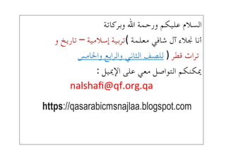 !‫السالم!عليكم!ورحمة!اهلل!وبركاتة‬
(!‫أنا!جنالء!آل!شافي!معلمة‬–!‫تربية!إسالمية‬!!‫تاريخ!و‬
‫!تراث!قطر‬!)!!‫للصف!الثاني!والرابع!واخلامس‬
!!:!‫ميكنكم!التواصل!معي!على!اإلمييل‬
nalshaﬁ@qf.org.qa!!
 