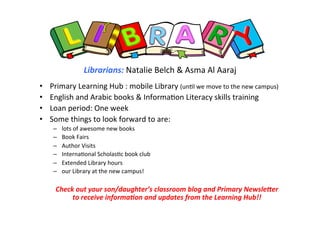 !
!
!!
Librarians:!Natalie!Belch!&!Asma!Al!Aaraj!
!
•  Primary!Learning!Hub!:!mobile!Library!(un<l!we!move!to!the!new!campus)!
•  English!and!Arabic!books!&!Informa<on!Literacy!skills!training!
•  Loan!period:!One!week!
•  Some!things!to!look!forward!to!are:!!
–  lots!of!awesome!new!books!
–  Book!Fairs!
–  Author!Visits!
–  Interna<onal!Scholas<c!book!club!
–  Extended!Library!hours!
–  our!Library!at!the!new!campus!!
!
Check!out!your!son/daughter’s!classroom!blog!and!Primary!Newsle<er!!
to!receive!informa?on!and!updates!from!the!Learning!Hub!!!
!
 