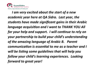 !!
!I!am!very!excited!about!the!start!of!a!new!
academic!year!here!at!QA!Sidra.!!Last!year,!the!
students!have!made!signiﬁcant!gains!in!their!Arabic!
language!acquisi@on!and!I!want!to!THANK!YOU!All!
for!your!help!and!support.!!I!will!con@nue!to!rely!on!
your!partnership!to!build!your!child’s!understanding!
of!the!amazing!language!of!Arabic!B.!!!Parent!
communica@on!is!essen@al!to!me!as!a!teacher!and!I!
will!be!lis@ng!some!guidelines!that!will!help!you!
follow!your!child’s!learning!experiences.!!Looking!
forward!to!great!year!!
!
 
