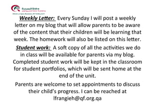 !
Weekly!LePer:!!Every!Sunday!I!will!post!a!weekly!
le5er!on!my!blog!that!will!allow!parents!to!be!aware!
of!the!content!that!their!children!will!be!learning!that!
week.!The!homework!will!also!be!listed!on!this!le5er.!!
!Student!work:!!A!so?!copy!of!all!the!ac@vi@es!we!do!
in!class!will!be!available!for!parents!via!my!blog.!!
Completed!student!work!will!be!kept!in!the!classroom!
for!student!porBolios,!which!will!be!sent!home!at!the!
end!of!the!unit.!!!
Parents!are!welcome!to!set!appointments!to!discuss!
their!child’s!progress.!I!can!be!reached!at!
lfrangieh@qf.org.qa!!
!!
 