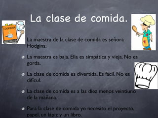 La clase de comida.
La maestra de la clase de comida es señora
Hodgins.
La maestra es baja. Ella es simpática y vieja. No es
gorda.
La clase de comida es divertida. Es fácil. No es
difícul.
La clase de comida es a las diez menos veintiuno
de la mañana.
Para la clase de comida yo necesito el proyecto,
papel, un lápiz y un libro.
 