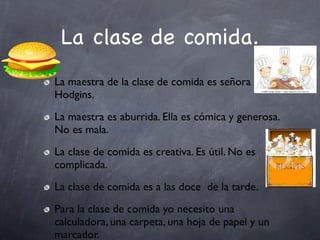 La clase de comida.
La maestra de la clase de comida es señora
Hodgins.
La maestra es aburrida. Ella es cómica y generosa.
No es mala.
La clase de comida es creativa. Es útil. No es
complicada.
La clase de comida es a las doce de la tarde.
Para la clase de comida yo necesito una
calculadora, una carpeta, una hoja de papel y un
marcador.
 