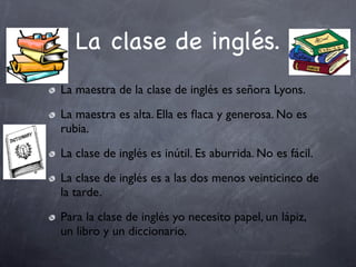La clase de inglés.
La maestra de la clase de inglés es señora Lyons.
La maestra es alta. Ella es ﬂaca y generosa. No es
rubia.
La clase de inglés es inútil. Es aburrida. No es fácil.
La clase de inglés es a las dos menos veinticinco de
la tarde.
Para la clase de inglés yo necesito papel, un lápiz,
un libro y un diccionario.
 