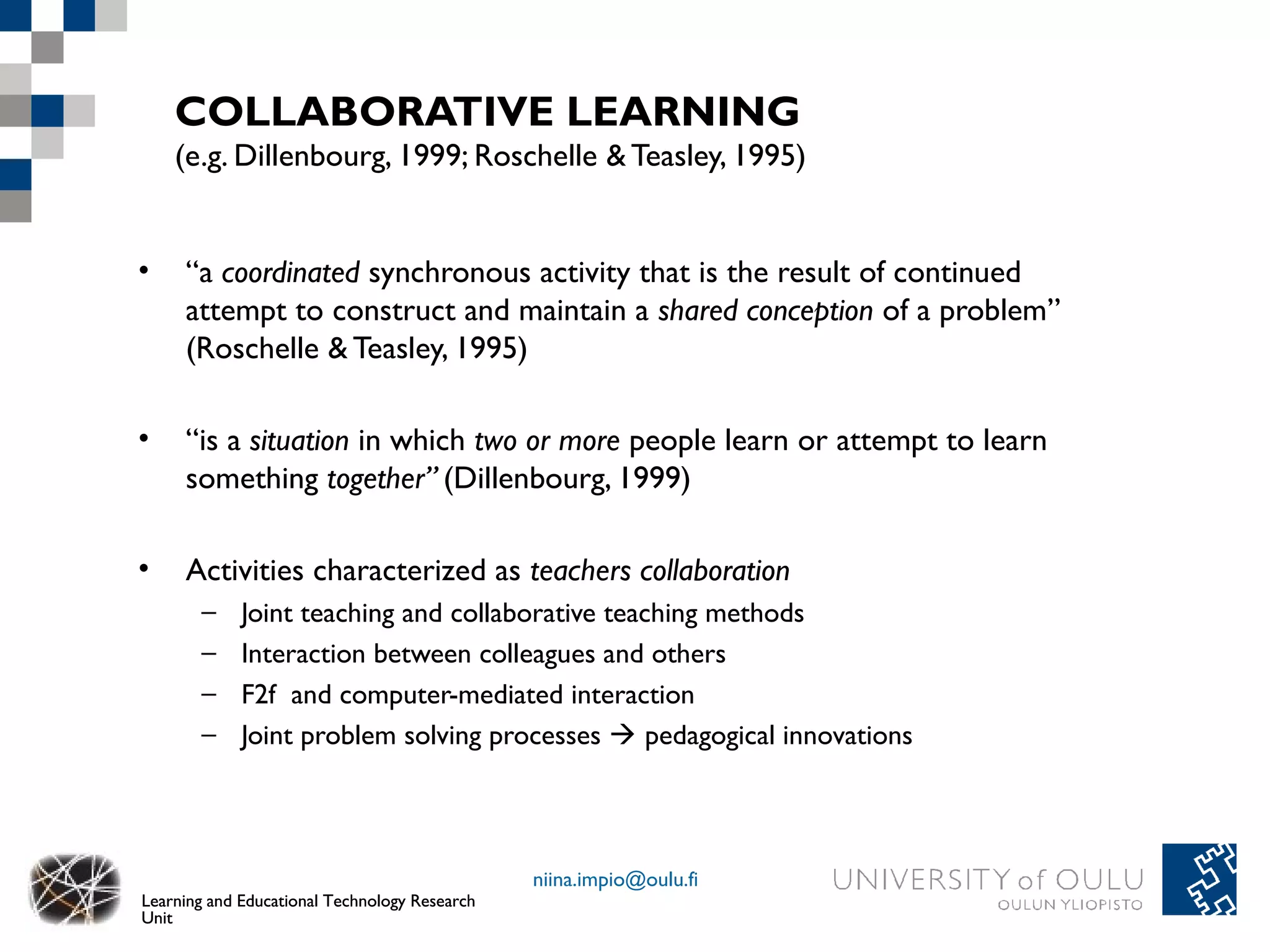 COLLABORATIVE LEARNING
    (e.g. Dillenbourg, 1999; Roschelle & Teasley, 1995)


•    “a coordinated synchronous activity that is the result of continued
     attempt to construct and maintain a shared conception of a problem”
     (Roschelle & Teasley, 1995)

•    “is a situation in which two or more people learn or attempt to learn
     something together” (Dillenbourg, 1999)

•    Activities characterized as teachers collaboration
       –     Joint teaching and collaborative teaching methods
       –     Interaction between colleagues and others
       –     F2f and computer-mediated interaction
       –     Joint problem solving processes  pedagogical innovations




                                               niina.impio@oulu.fi
Learning and Educational Technology Research
Unit
 