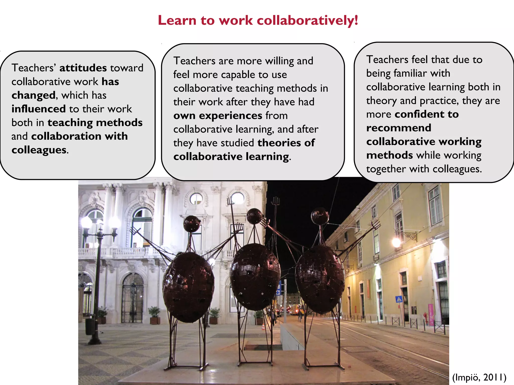 Learn to work collaboratively!

                               Teachers are more willing and       Teachers feel that due to
Teachers’ attitudes toward                                         being familiar with
                               feel more capable to use
collaborative work has                                             collaborative learning both in
                               collaborative teaching methods in
changed, which has                                                 theory and practice, they are
                               their work after they have had
influenced to their work                                           more confident to
                               own experiences from
both in teaching methods                                           recommend
                               collaborative learning, and after
and collaboration with                                             collaborative working
                               they have studied theories of
colleagues.                                                        methods while working
                               collaborative learning.
                                                                   together with colleagues.




                                                                                      (Impiö, 2011)
 