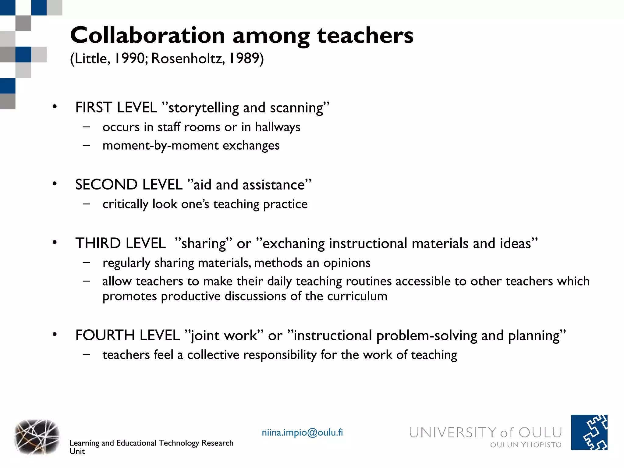 Collaboration among teachers
    (Little, 1990; Rosenholtz, 1989)


•    FIRST LEVEL ”storytelling and scanning”
       – occurs in staff rooms or in hallways
       – moment-by-moment exchanges

•    SECOND LEVEL ”aid and assistance”
       – critically look one’s teaching practice

•    THIRD LEVEL ”sharing” or ”exchaning instructional materials and ideas”
       – regularly sharing materials, methods an opinions
       – allow teachers to make their daily teaching routines accessible to other teachers which
         promotes productive discussions of the curriculum

•    FOURTH LEVEL ”joint work” or ”instructional problem-solving and planning”
       – teachers feel a collective responsibility for the work of teaching




                                                   niina.impio@oulu.fi
    Learning and Educational Technology Research
    Unit
 