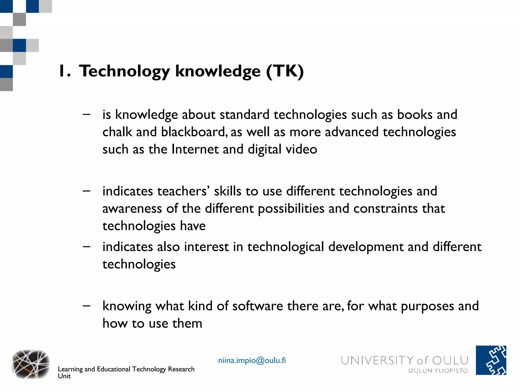1. Technology knowledge (TK)

        – is knowledge about standard technologies such as books and
          chalk and blackboard, as well as more advanced technologies
          such as the Internet and digital video

        – indicates teachers’ skills to use different technologies and
          awareness of the different possibilities and constraints that
          technologies have
        – indicates also interest in technological development and different
          technologies

        – knowing what kind of software there are, for what purposes and
          how to use them

                                               niina.impio@oulu.fi
Learning and Educational Technology Research
Unit
 