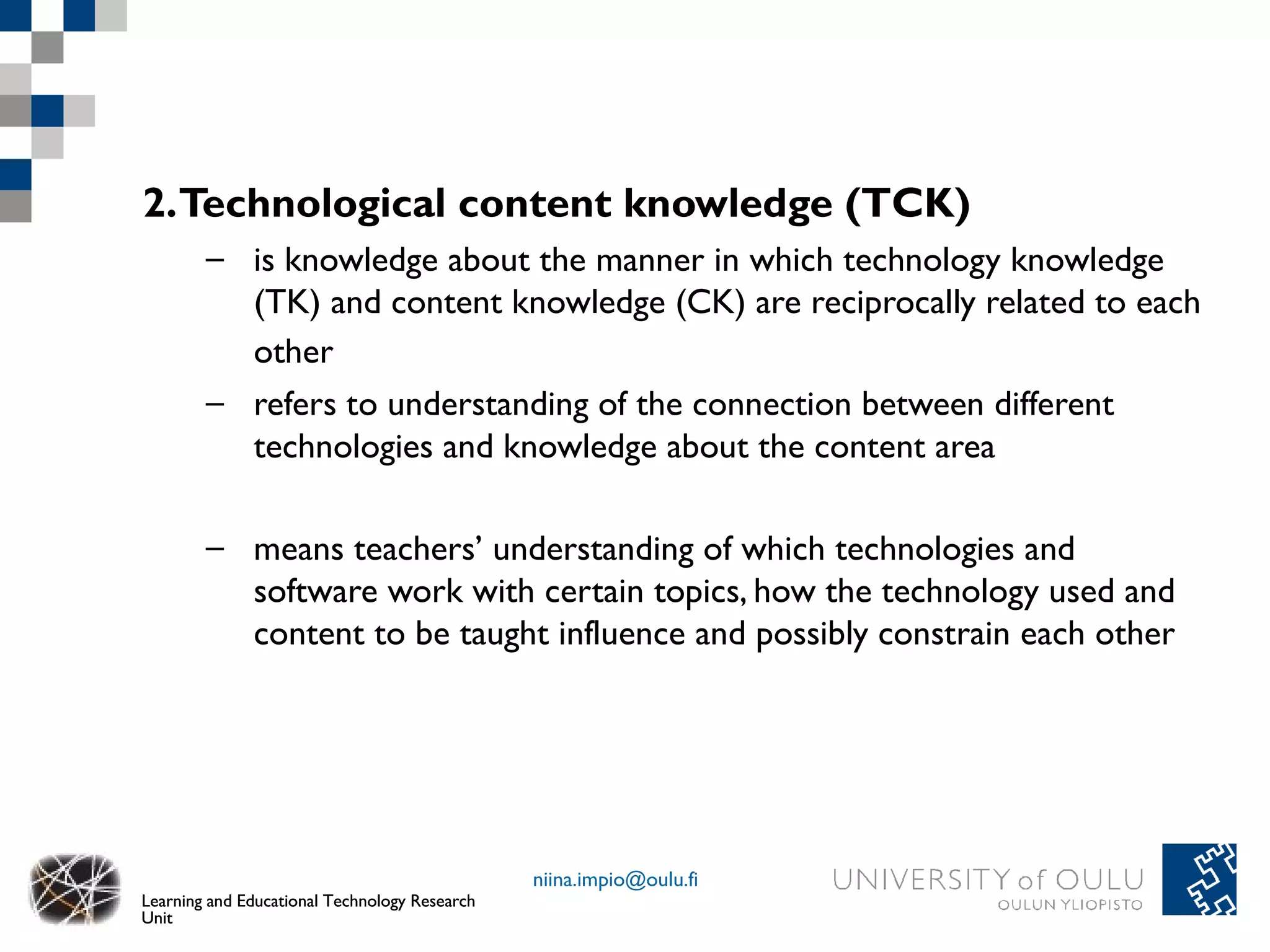 2.Technological content knowledge (TCK)
        – is knowledge about the manner in which technology knowledge
          (TK) and content knowledge (CK) are reciprocally related to each
          other
        – refers to understanding of the connection between different
          technologies and knowledge about the content area

        – means teachers’ understanding of which technologies and
          software work with certain topics, how the technology used and
          content to be taught influence and possibly constrain each other




                                               niina.impio@oulu.fi
Learning and Educational Technology Research
Unit
 