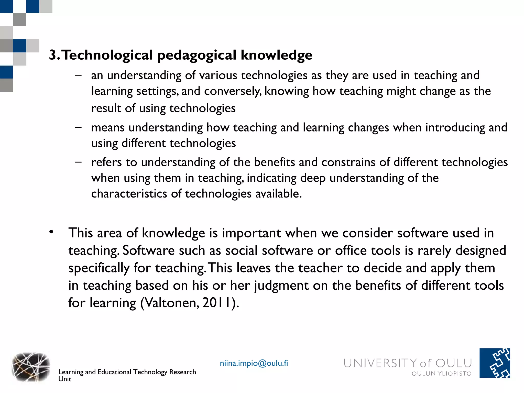 3.Technological pedagogical knowledge
      – an understanding of various technologies as they are used in teaching and
        learning settings, and conversely, knowing how teaching might change as the
        result of using technologies
      – means understanding how teaching and learning changes when introducing and
        using different technologies
      – refers to understanding of the benefits and constrains of different technologies
        when using them in teaching, indicating deep understanding of the
        characteristics of technologies available.

• This area of knowledge is important when we consider software used in
  teaching. Software such as social software or office tools is rarely designed
  specifically for teaching. This leaves the teacher to decide and apply them
  in teaching based on his or her judgment on the benefits of different tools
  for learning (Valtonen, 2011).



                                                niina.impio@oulu.fi
 Learning and Educational Technology Research
 Unit
 