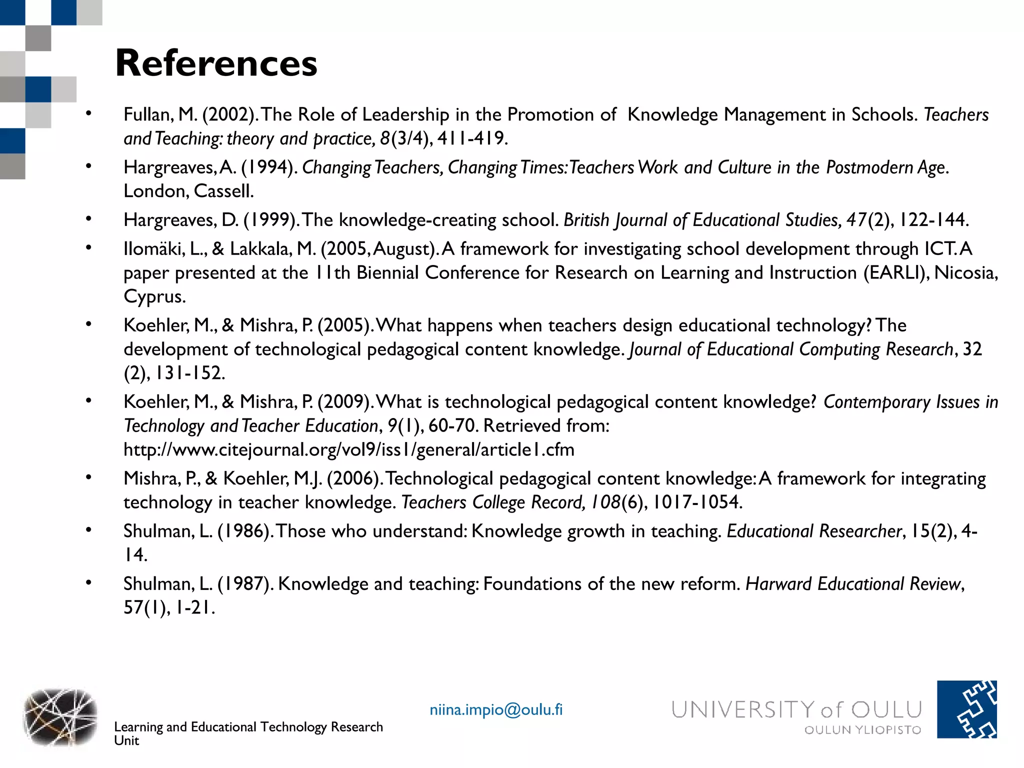 References
•    Fullan, M. (2002). The Role of Leadership in the Promotion of Knowledge Management in Schools. Teachers
     and Teaching: theory and practice, 8(3/4), 411-419.
•    Hargreaves, A. (1994). Changing Teachers, Changing Times:Teachers Work and Culture in the Postmodern Age.
     London, Cassell.
•    Hargreaves, D. (1999). The knowledge-creating school. British Journal of Educational Studies, 47(2), 122-144.
•    Ilomäki, L., & Lakkala, M. (2005, August). A framework for investigating school development through ICT. A
     paper presented at the 11th Biennial Conference for Research on Learning and Instruction (EARLI), Nicosia,
     Cyprus.
•    Koehler, M., & Mishra, P. (2005). What happens when teachers design educational technology? The
     development of technological pedagogical content knowledge. Journal of Educational Computing Research, 32
     (2), 131-152.
•    Koehler, M., & Mishra, P. (2009). What is technological pedagogical content knowledge? Contemporary Issues in
     Technology and Teacher Education, 9(1), 60-70. Retrieved from:
     http://www.citejournal.org/vol9/iss1/general/article1.cfm
•    Mishra, P., & Koehler, M.J. (2006). Technological pedagogical content knowledge: A framework for integrating
     technology in teacher knowledge. Teachers College Record, 108(6), 1017-1054.
•    Shulman, L. (1986). Those who understand: Knowledge growth in teaching. Educational Researcher, 15(2), 4-
     14.
•    Shulman, L. (1987). Knowledge and teaching: Foundations of the new reform. Harward Educational Review,
     57(1), 1-21.




                                                   niina.impio@oulu.fi
    Learning and Educational Technology Research
    Unit
 