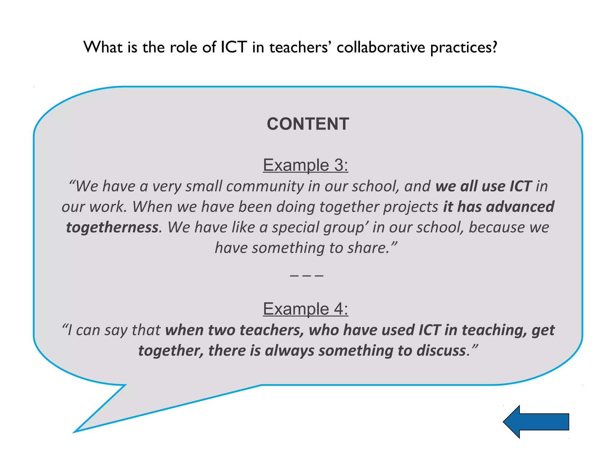 What is the role of ICT in teachers’ collaborative practices?



                             CONTENT

                           Example 3:
 “We have a very small community in our school, and we all use ICT in
our work. When we have been doing together projects it has advanced
togetherness. We have like a special group’ in our school, because we
                    have something to share.”
                               ___

                               Example 4:
“I can say that when two teachers, who have used ICT in teaching, get
            together, there is always something to discuss.”
 