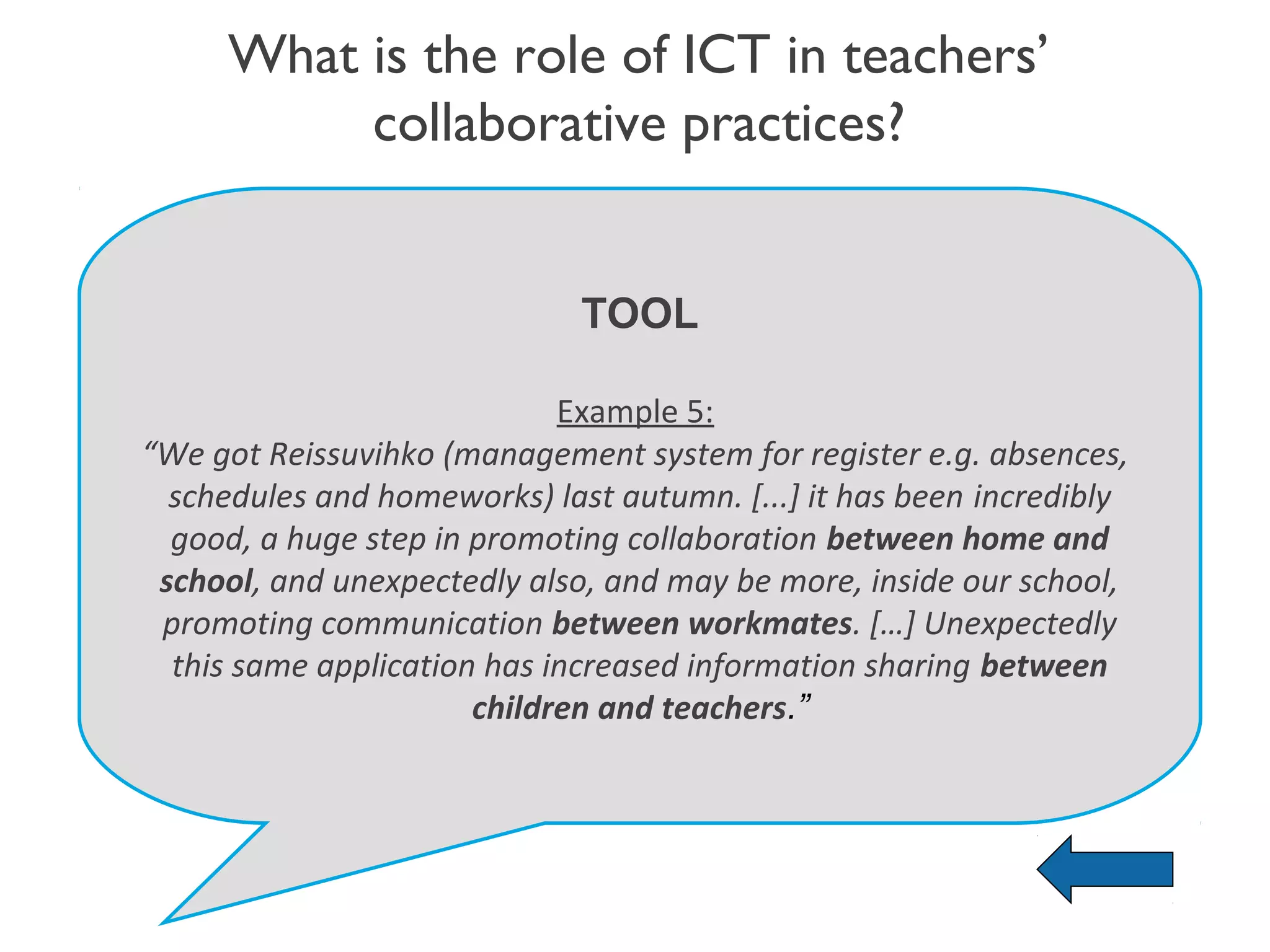 What is the role of ICT in teachers’
          collaborative practices?


                              TOOL

                             Example 5:
“We got Reissuvihko (management system for register e.g. absences,
  schedules and homeworks) last autumn. [...] it has been incredibly
  good, a huge step in promoting collaboration between home and
 school, and unexpectedly also, and may be more, inside our school,
 promoting communication between workmates. […] Unexpectedly
  this same application has increased information sharing between
                       children and teachers.”
 
