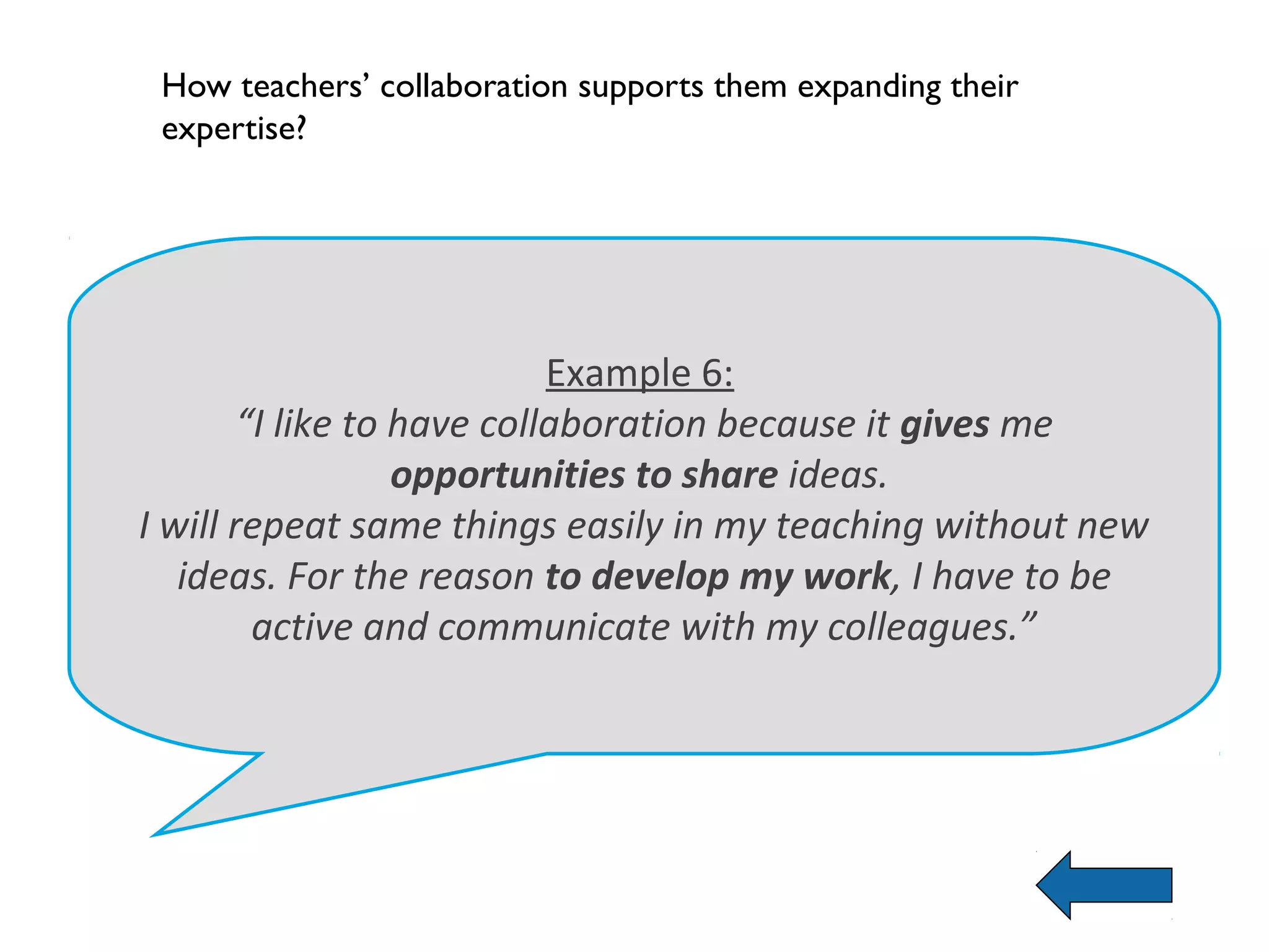 How teachers’ collaboration supports them expanding their
 expertise?




                            Example 6:
        “I like to have collaboration because it gives me
                   opportunities to share ideas.
I will repeat same things easily in my teaching without new
   ideas. For the reason to develop my work, I have to be
         active and communicate with my colleagues.”
 