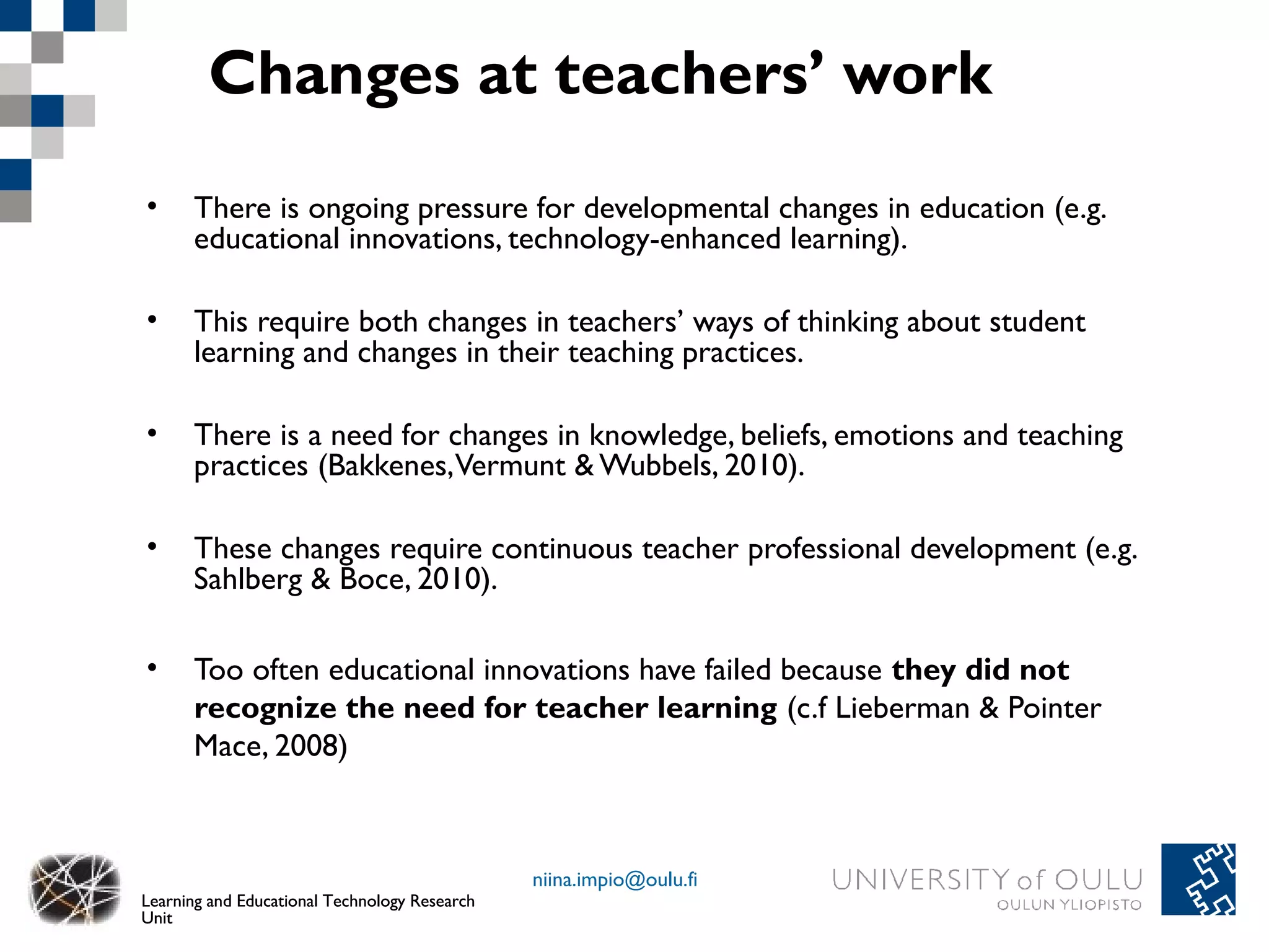 Changes at teachers’ work
•     There is ongoing pressure for developmental changes in education (e.g.
      educational innovations, technology-enhanced learning).

•     This require both changes in teachers’ ways of thinking about student
      learning and changes in their teaching practices.

•     There is a need for changes in knowledge, beliefs, emotions and teaching
      practices (Bakkenes, Vermunt & Wubbels, 2010).

•     These changes require continuous teacher professional development (e.g.
      Sahlberg & Boce, 2010).

•     Too often educational innovations have failed because they did not
      recognize the need for teacher learning (c.f Lieberman & Pointer
      Mace, 2008)



                                               niina.impio@oulu.fi
Learning and Educational Technology Research
Unit
 