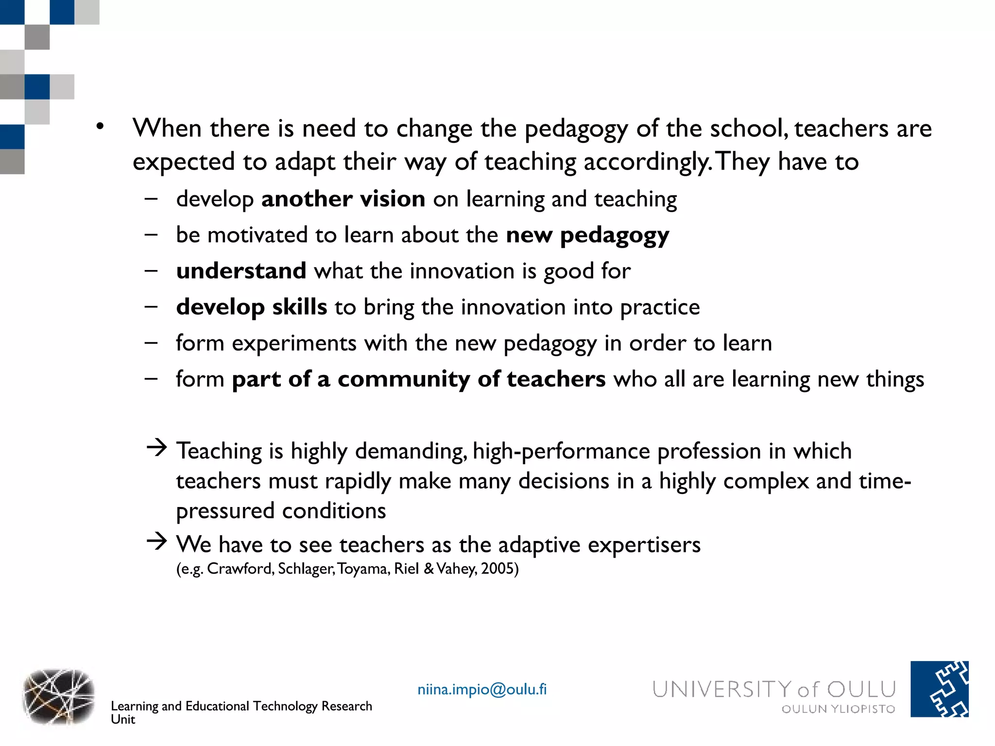 • When there is need to change the pedagogy of the school, teachers are
  expected to adapt their way of teaching accordingly. They have to
      –    develop another vision on learning and teaching
      –    be motivated to learn about the new pedagogy
      –    understand what the innovation is good for
      –    develop skills to bring the innovation into practice
      –    form experiments with the new pedagogy in order to learn
      –    form part of a community of teachers who all are learning new things

       Teaching is highly demanding, high-performance profession in which
        teachers must rapidly make many decisions in a highly complex and time-
        pressured conditions
       We have to see teachers as the adaptive expertisers
           (e.g. Crawford, Schlager, Toyama, Riel & Vahey, 2005)




                                                niina.impio@oulu.fi
 Learning and Educational Technology Research
 Unit
 