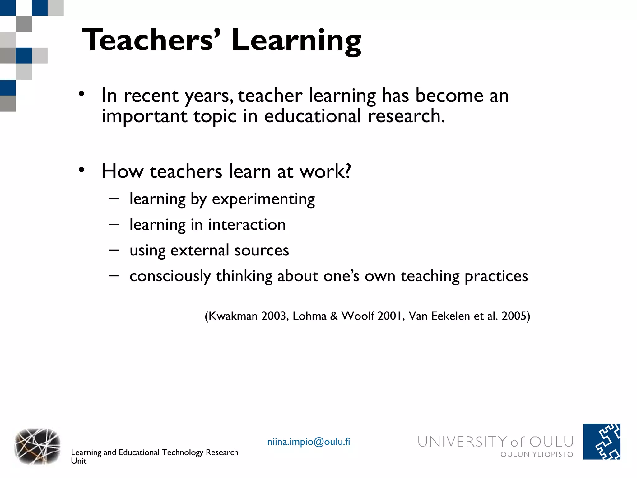 Teachers’ Learning
 • In recent years, teacher learning has become an
   important topic in educational research.

 • How teachers learn at work?
          –    learning by experimenting
          –    learning in interaction
          –    using external sources
          –    consciously thinking about one’s own teaching practices

                                   (Kwakman 2003, Lohma & Woolf 2001, Van Eekelen et al. 2005)




                                               niina.impio@oulu.fi
Learning and Educational Technology Research
Unit
 
