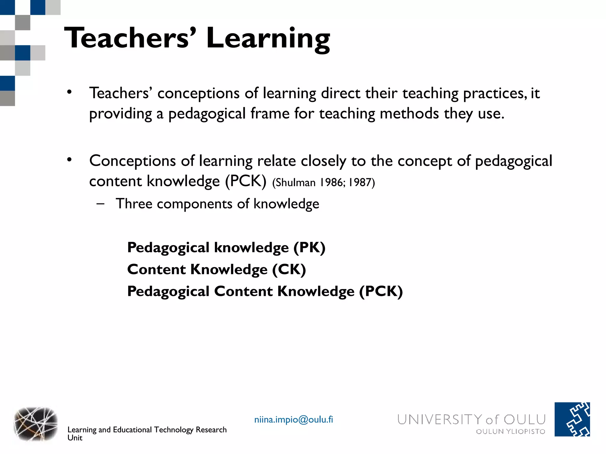 Teachers’ Learning
• Teachers’ conceptions of learning direct their teaching practices, it
  providing a pedagogical frame for teaching methods they use.

• Conceptions of learning relate closely to the concept of pedagogical
  content knowledge (PCK) (Shulman 1986; 1987)
        – Three components of knowledge

                Pedagogical knowledge (PK)
                Content Knowledge (CK)
                Pedagogical Content Knowledge (PCK)




                                               niina.impio@oulu.fi
Learning and Educational Technology Research
Unit
 