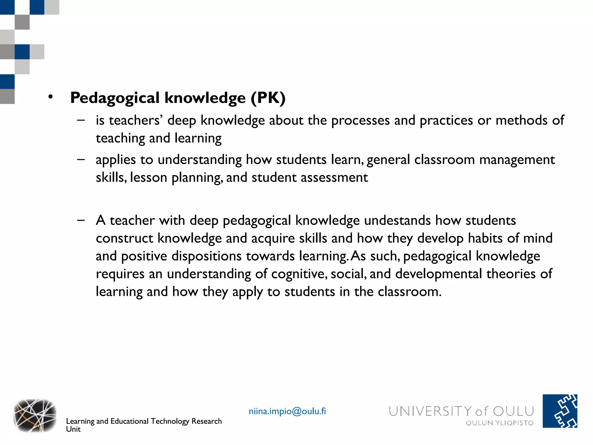• Pedagogical knowledge (PK)
     – is teachers’ deep knowledge about the processes and practices or methods of
       teaching and learning
     – applies to understanding how students learn, general classroom management
       skills, lesson planning, and student assessment

     – A teacher with deep pedagogical knowledge undestands how students
       construct knowledge and acquire skills and how they develop habits of mind
       and positive dispositions towards learning. As such, pedagogical knowledge
       requires an understanding of cognitive, social, and developmental theories of
       learning and how they apply to students in the classroom.




                                                 niina.impio@oulu.fi
  Learning and Educational Technology Research
  Unit
 