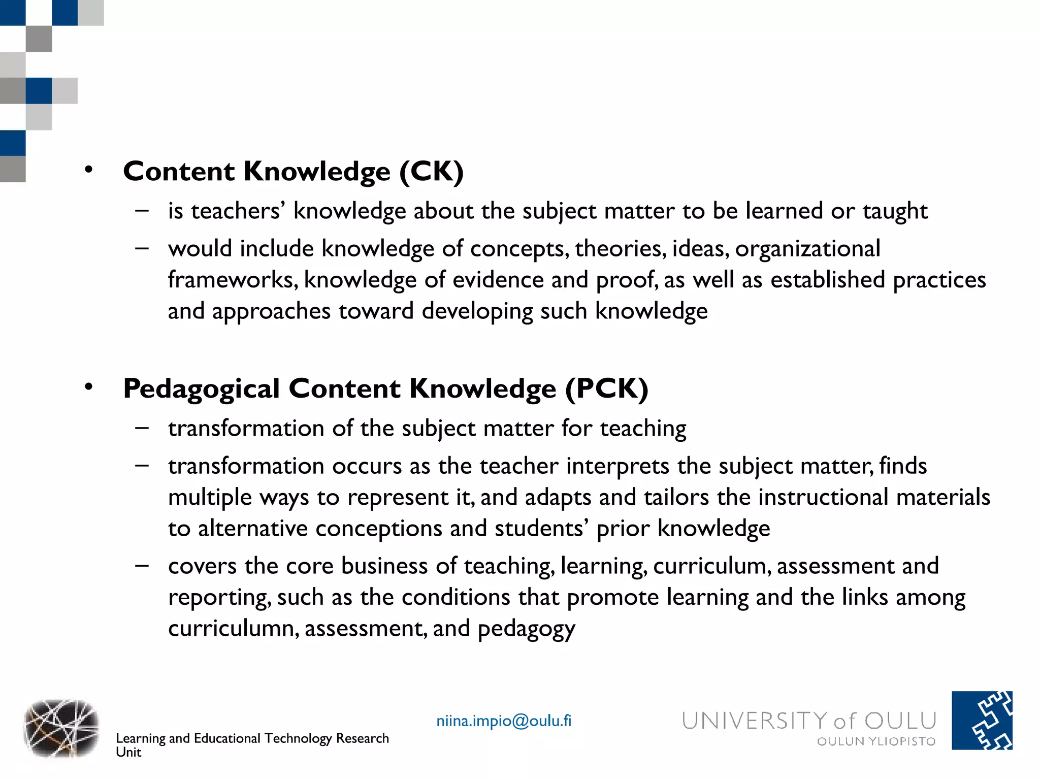 • Content Knowledge (CK)
     – is teachers’ knowledge about the subject matter to be learned or taught
     – would include knowledge of concepts, theories, ideas, organizational
       frameworks, knowledge of evidence and proof, as well as established practices
       and approaches toward developing such knowledge

• Pedagogical Content Knowledge (PCK)
     – transformation of the subject matter for teaching
     – transformation occurs as the teacher interprets the subject matter, finds
       multiple ways to represent it, and adapts and tailors the instructional materials
       to alternative conceptions and students’ prior knowledge
     – covers the core business of teaching, learning, curriculum, assessment and
       reporting, such as the conditions that promote learning and the links among
       curriculumn, assessment, and pedagogy


                                                 niina.impio@oulu.fi
  Learning and Educational Technology Research
  Unit
 