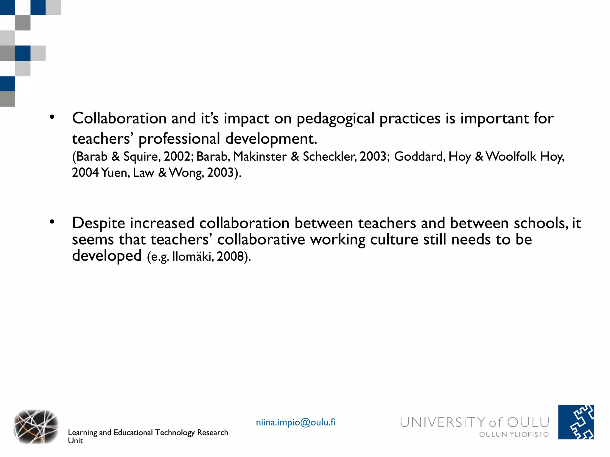• Collaboration and it’s impact on pedagogical practices is important for
  teachers’ professional development.
   (Barab & Squire, 2002; Barab, Makinster & Scheckler, 2003; Goddard, Hoy & Woolfolk Hoy,
   2004 Yuen, Law & Wong, 2003).


• Despite increased collaboration between teachers and between schools, it
  seems that teachers’ collaborative working culture still needs to be
  developed (e.g. Ilomäki, 2008).




                                                 niina.impio@oulu.fi
  Learning and Educational Technology Research
  Unit
 