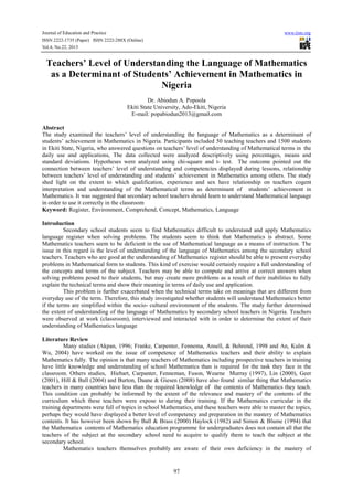 Journal of Education and Practice
ISSN 2222-1735 (Paper) ISSN 2222-288X (Online)
Vol.4, No.22, 2013

www.iiste.org

Teachers’ Level of Understanding the Language of Mathematics
as a Determinant of Students’ Achievement in Mathematics in
Nigeria
Dr. Abiodun A. Popoola
Ekiti State University, Ado-Ekiti, Nigeria
E-mail: popabiodun2013@gmail.com
Abstract
The study examined the teachers’ level of understanding the language of Mathematics as a determinant of
students’ achievement in Mathematics in Nigeria. Participants included 50 teaching teachers and 1500 students
in Ekiti State, Nigeria, who answered questions on teachers’ level of understanding of Mathematical terms in the
daily use and applications, The data collected were analyzed descriptively using percentages, means and
standard deviations. Hypotheses were analyzed using chi-square and t- test. The outcome pointed out the
connection between teachers’ level of understanding and competencies displayed during lessons, relationship
between teachers’ level of understanding and students’ achievement in Mathematics among others. The study
shed light on the extent to which qualification, experience and sex have relationship on teachers cogent
interpretation and understanding of the Mathematical terms as determinant of students’ achievement in
Mathematics. It was suggested that secondary school teachers should learn to understand Mathematical language
in order to use it correctly in the classroom
Keyword: Register, Environment, Comprehend, Concept, Mathematics, Language
Introduction
Secondary school students seem to find Mathematics difficult to understand and apply Mathematics
language register when solving problems. The students seem to think that Mathematics is abstract. Some
Mathematics teachers seem to be deficient in the use of Mathematical language as a means of instruction. The
issue in this regard is the level of understanding of the language of Mathematics among the secondary school
teachers. Teachers who are good at the understanding of Mathematics register should be able to present everyday
problems in Mathematical form to students. This kind of exercise would certainly require a full understanding of
the concepts and terms of the subject. Teachers may be able to compute and arrive at correct answers when
solving problems posed to their students, but may create more problems as a result of their inabilities to fully
explain the technical terms and show their meaning in terms of daily use and application.
This problem is further exacerbated when the technical terms take on meanings that are different from
everyday use of the term. Therefore, this study investigated whether students will understand Mathematics better
if the terms are simplified within the socio- cultural environment of the students. The study further determined
the extent of understanding of the language of Mathematics by secondary school teachers in Nigeria. Teachers
were observed at work (classroom), interviewed and interacted with in order to determine the extent of their
understanding of Mathematics language
Literature Review
Many studies (Akpan, 1996; Franke, Carpenter, Fennema, Ansell, & Behrend, 1998 and An, Kulm &
Wu, 2004) have worked on the issue of competence of Mathematics teachers and their ability to explain
Mathematics fully. The opinion is that many teachers of Mathematics including prospective teachers in training
have little knowledge and understanding of school Mathematics than is required for the task they face in the
classroom. Others studies, Hiebart, Carpanter, Fenneman, Fuson, Wearne Murray (1997), Lin (2000), Geer
(2001), Hill & Ball (2004) and Burton, Daane & Giesen (2008) have also found similar thing that Mathematics
teachers in many countries have less than the required knowledge of the contents of Mathematics they teach.
This condition can probably be informed by the extent of the relevance and mastery of the contents of the
curriculum which these teachers were expose to during their training. If the Mathematics curricular in the
training departments were full of topics in school Mathematics, and these teachers were able to master the topics,
perhaps they would have displayed a better level of competency and preparation in the mastery of Mathematics
contents. It has however been shown by Ball & Brass (2000) Haylock (1982) and Simon & Blume (1994) that
the Mathematics contents of Mathematics education programme for undergraduates does not contain all that the
teachers of the subject at the secondary school need to acquire to qualify them to teach the subject at the
secondary school.
Mathematics teachers themselves probably are aware of their own deficiency in the mastery of

97

 
