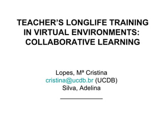 TEACHER’S LONGLIFE TRAINING
 IN VIRTUAL ENVIRONMENTS:
  COLLABORATIVE LEARNING


         Lopes, Mª Cristina
     cristina@ucdb.br (UCDB)
            Silva, Adelina
           ____________
 