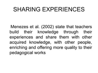 SHARING EXPERIENCES

Menezes et al. (2002) state that teachers
build their knowledge through their
experiences and share them with other
acquired knowledge, with other people,
enriching and offering more quality to their
pedagogical works
 