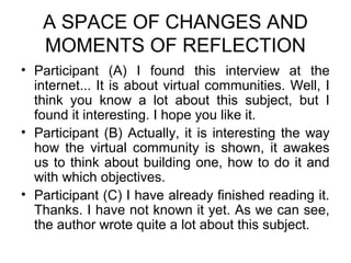 A SPACE OF CHANGES AND
   MOMENTS OF REFLECTION
• Participant (A) I found this interview at the
  internet... It is about virtual communities. Well, I
  think you know a lot about this subject, but I
  found it interesting. I hope you like it.
• Participant (B) Actually, it is interesting the way
  how the virtual community is shown, it awakes
  us to think about building one, how to do it and
  with which objectives.
• Participant (C) I have already finished reading it.
  Thanks. I have not known it yet. As we can see,
  the author wrote quite a lot about this subject.
 