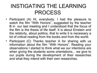 INSTIGATING THE LEARNING
           PROCESS
• Participant (A) Hi, everybody. I had the pleasure to
  watch the film “With Honors”, suggested by the teacher
  B in our last meeting and I understood that the focus of
  the film is the thesis of life itself. It is about Einstein and
  the relativity, about politics, that to write it is necessary a
  lot of critical reading from the books and from the world.
• Participant (C) Thanks teacher A for sharing with us
  information about the film “With Honors”. Reading your
  observations I started to think what we our intentions are
  when giving the students some orientations... we give to
  our pupils during the development of their researches
  and what they intend with their own researches.
 