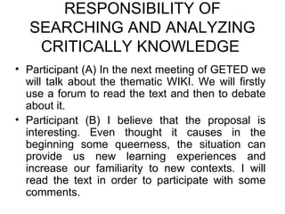 RESPONSIBILITY OF
   SEARCHING AND ANALYZING
    CRITICALLY KNOWLEDGE
• Participant (A) In the next meeting of GETED we
  will talk about the thematic WIKI. We will firstly
  use a forum to read the text and then to debate
  about it.
• Participant (B) I believe that the proposal is
  interesting. Even thought it causes in the
  beginning some queerness, the situation can
  provide us new learning experiences and
  increase our familiarity to new contexts. I will
  read the text in order to participate with some
  comments.
 