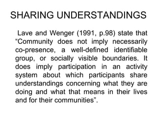 SHARING UNDERSTANDINGS
 Lave and Wenger (1991, p.98) state that
“Community does not imply necessarily
co-presence, a well-defined identifiable
group, or socially visible boundaries. It
does imply participation in an activity
system about which participants share
understandings concerning what they are
doing and what that means in their lives
and for their communities”.
 