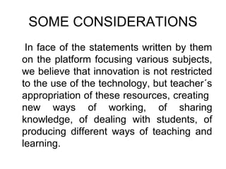 SOME CONSIDERATIONS
 In face of the statements written by them
on the platform focusing various subjects,
we believe that innovation is not restricted
to the use of the technology, but teacher´s
appropriation of these resources, creating
new ways of working, of sharing
knowledge, of dealing with students, of
producing different ways of teaching and
learning.
 