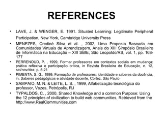 REFERENCES
•   LAVE, J. & WENGER, E. 1991. Situated Learning: Legitimate Peripheral
    Participation, New York, Cambridge University Press
•   MENEZES, Crediné Silva et al. , 2002, Uma Proposta Baseada em
    Comunidades Virtuais de Aprendizagem, Anais do XIII Simpósio Brasileiro
    de Informática na Educação – XIII SBIE, São Leopoldo/RS, vol. 1, pp. 168-
    177
•   PERRENOUD, P. , 1999, Formar professores em contextos sociais em mudança:
    prática reflexiva e participação crítica, in Revista Brasileira de Educação, n. 12,
    set/nov/dez, p. 5-21
•   PIMENTA, S. G., 1999, Formação de professores: identidade e saberes da docência,
    in. Saberes pedagógicos e atividade docente, Cortez, São Paulo
•   SAMPAIO, M. N. & LEITE, L. S. , 1999, Alfabetização tecnológica do
    professor, Vozes, Petrópolis, RJ
•   TYPALDOS, C. , 2000, Shared Knowledge and a common Purpose: Using
    the 12 principles of civilization to build web communities, Retrieved from the
    http://www.RealCommunities.com
 