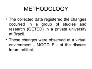 METHODOLOGY
• The collected data registered the changes
  occurred in a group of studies and
  research (GETED) in a private university
  at Brazil.
• These changes were observed at a virtual
  environment - MOODLE - at the discuss
  forum artifact.
 